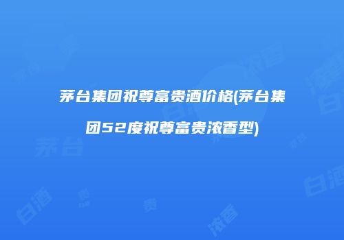 茅台集团祝尊富贵酒价格(茅台集团52度祝尊富贵浓香型)