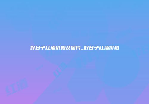 好日子红酒价格及图片_好日子红酒价格
