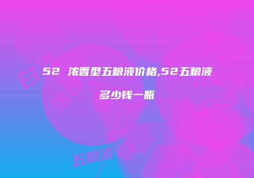 52 浓香型五粮液价格,52五粮液多少钱一瓶