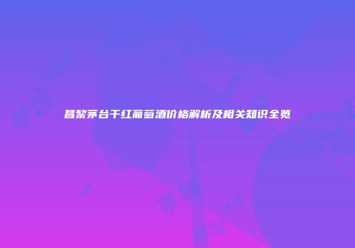 昌黎茅台干红葡萄酒价格解析及相关知识全览