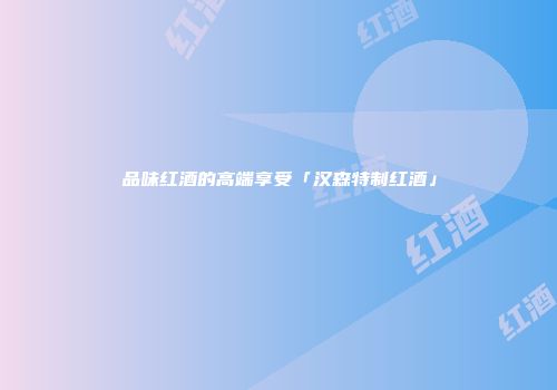 品味红酒的高端享受「汉森特制红酒」