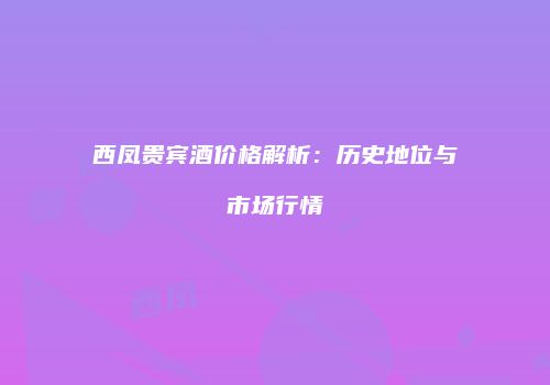 西凤贵宾酒价格解析：历史地位与市场行情