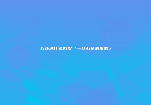 石花酒什么档次「一品石花酒价格」