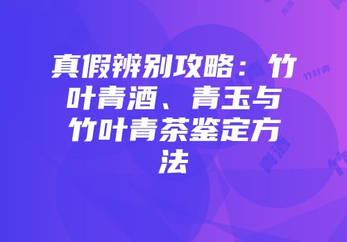 真假辨别攻略：竹叶青酒、青玉与竹叶青茶鉴定方法