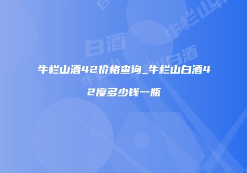 牛栏山酒42价格查询_牛栏山白酒42度多少钱一瓶