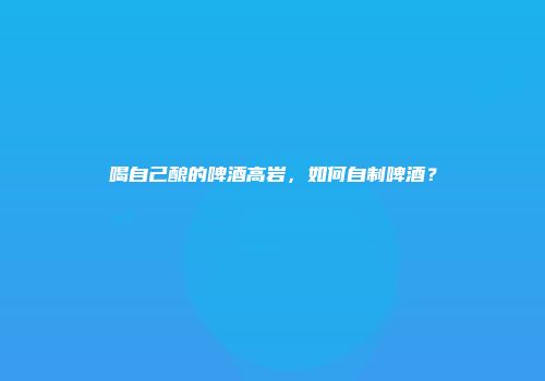 喝自己酿的啤酒高岩，如何自制啤酒？