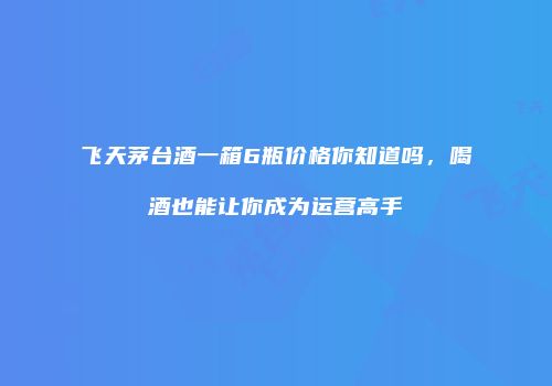 飞天茅台酒一箱6瓶价格你知道吗，喝酒也能让你成为运营高手