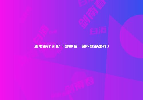 剑南春什么价「剑南春一箱6瓶多少钱」