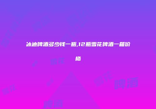 冰迪啤酒多少钱一瓶,12瓶雪花啤酒一箱价格