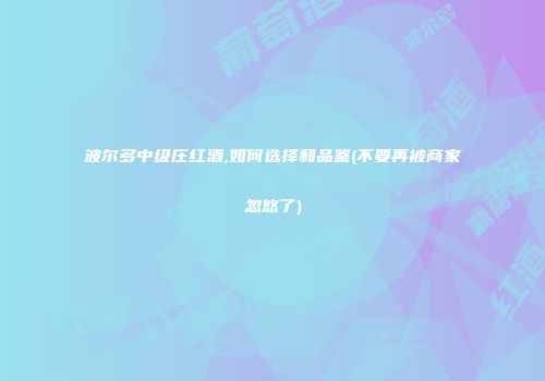 波尔多中级庄红酒,如何选择和品鉴(不要再被商家忽悠了)