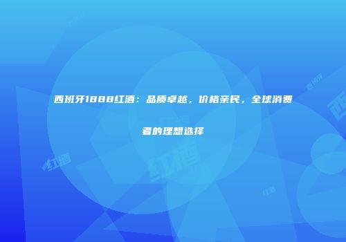 西班牙1888红酒：品质卓越，价格亲民，全球消费者的理想选择