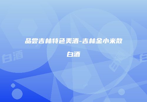 品尝吉林特色美酒-吉林金小米散白酒