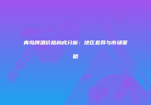 青岛啤酒价格构成分析：地区差异与市场策略