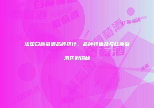 法国白葡萄酒品牌排行、品种特色及与红葡萄酒区别探秘