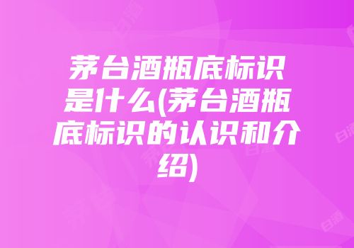 茅台酒瓶底标识是什么(茅台酒瓶底标识的认识和介绍)