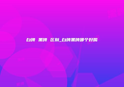 白啤 黑啤 区别_白啤黑啤哪个好喝