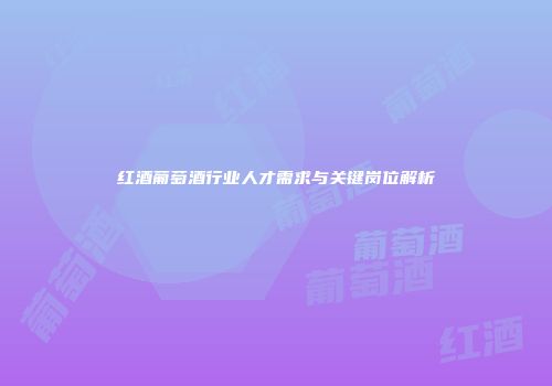红酒葡萄酒行业人才需求与关键岗位解析