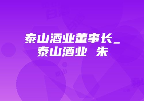泰山酒业董事长_泰山酒业 朱