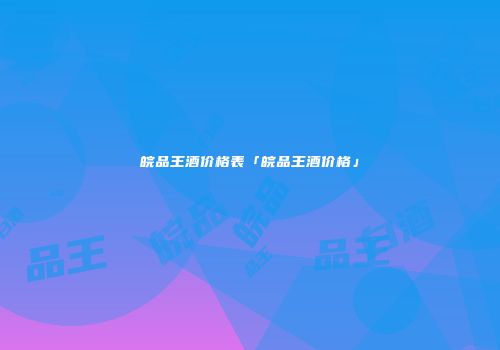 皖品王酒价格表「皖品王酒价格」