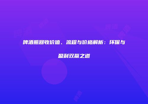啤酒瓶回收价值、流程与价格解析：环保与盈利双赢之道