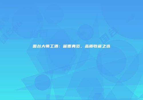 国台大师工酒：酱香典范，品质收藏之选