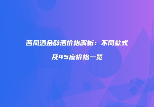 西凤酒金醇酒价格解析：不同款式及45度价格一览