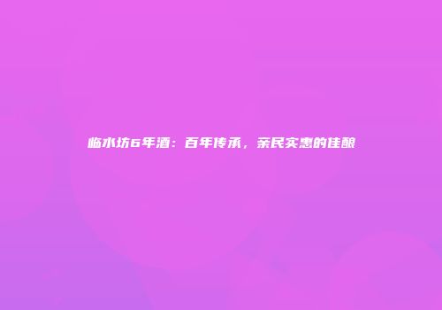 临水坊6年酒：百年传承，亲民实惠的佳酿