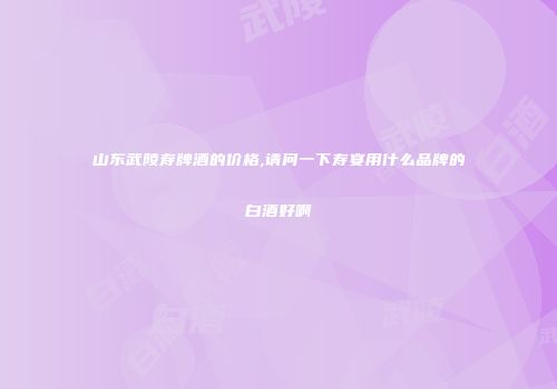 山东武陵寿牌酒的价格,请问一下寿宴用什么品牌的白酒好啊