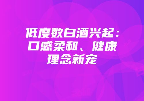 低度数白酒兴起：口感柔和、健康理念新宠