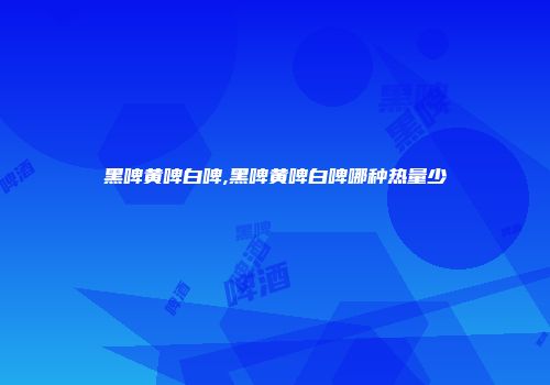 黑啤黄啤白啤,黑啤黄啤白啤哪种热量少