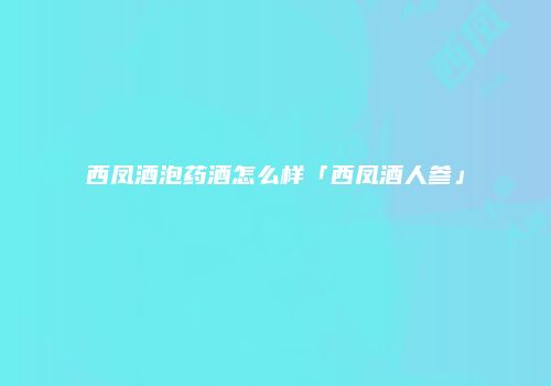 西凤酒泡药酒怎么样「西凤酒人参」