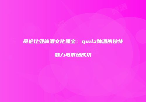 哥伦比亚啤酒文化瑰宝：guila啤酒的独特魅力与市场成功