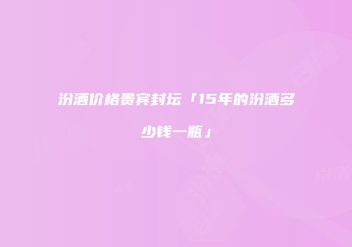 汾酒价格贵宾封坛「15年的汾酒多少钱一瓶」