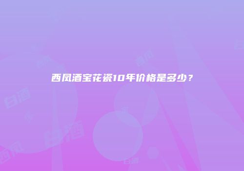 西凤酒宝花瓷10年价格是多少？