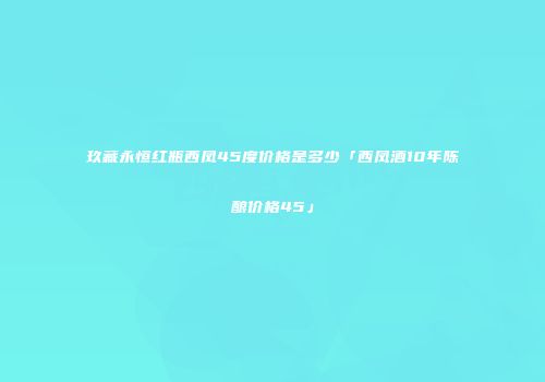 玖藏永恒红瓶西凤45度价格是多少「西凤酒10年陈酿价格45」