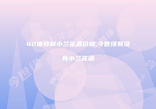 42度特制小兰花酒价格,今世缘有没有小兰花酒