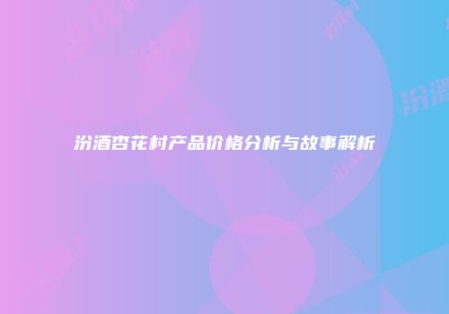 汾酒杏花村产品价格分析与故事解析