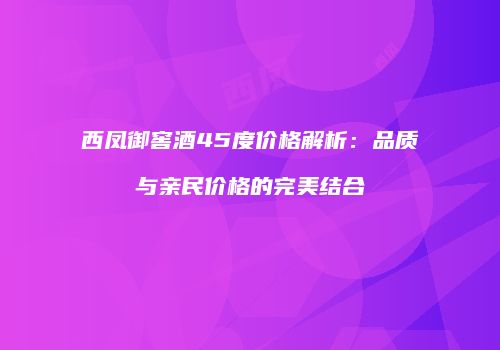 西凤御窖酒45度价格解析：品质与亲民价格的完美结合