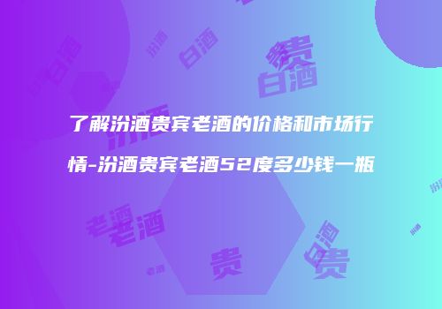 了解汾酒贵宾老酒的价格和市场行情-汾酒贵宾老酒52度多少钱一瓶