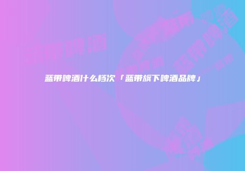 蓝带啤酒什么档次「蓝带旗下啤酒品牌」