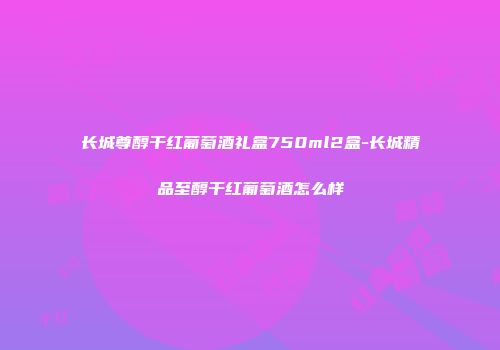 长城尊醇干红葡萄酒礼盒750ml2盒-长城精品至醇干红葡萄酒怎么样