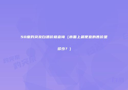 50度趵突泉白酒价格查询（市面上最便宜的售价是多少？）