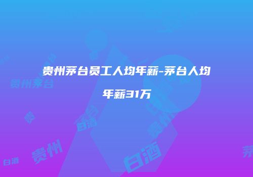 贵州茅台员工人均年薪-茅台人均年薪31万