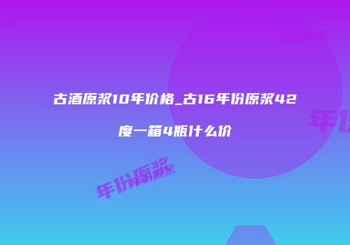 古酒原浆10年价格_古16年份原浆42度一箱4瓶什么价