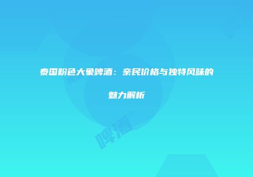 泰国粉色大象啤酒：亲民价格与独特风味的魅力解析