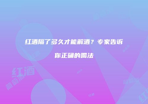 红酒隔了多久才能解酒？专家告诉你正确的喝法