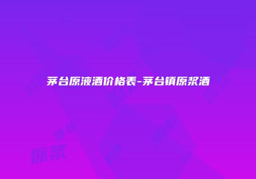 茅台原液酒价格表-茅台镇原浆酒