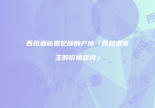 西凤酒新贵妃醉的产地「西凤酒帝王醉价格查询」