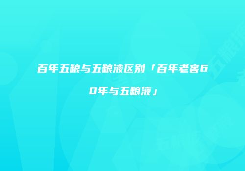 百年五粮与五粮液区别「百年老窖60年与五粮液」