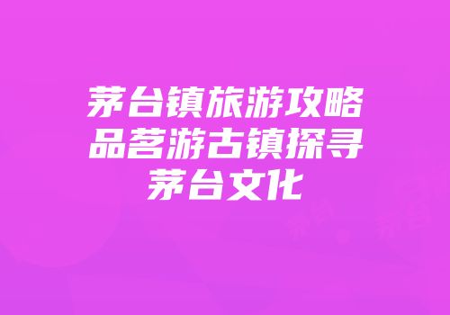 茅台镇旅游攻略品茗游古镇探寻茅台文化